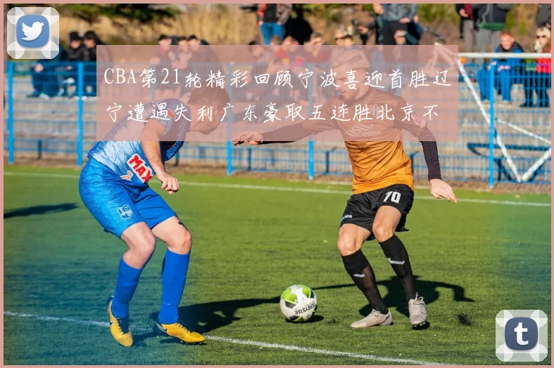CBA第21轮精彩回顾宁波喜迎首胜辽宁遭遇失利广东豪取五连胜北京不敌天津江苏力克新疆
