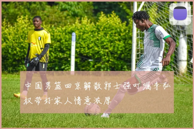 中国男篮回京解散郭士强叮嘱李弘权带好家人情意浓厚