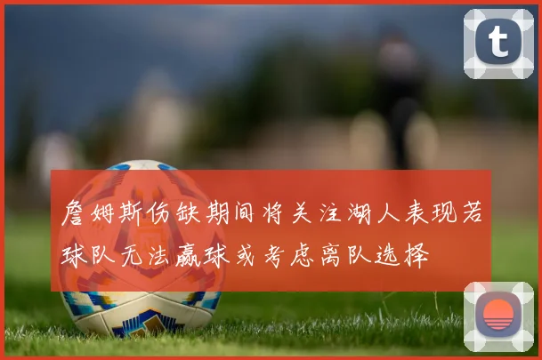 詹姆斯伤缺期间将关注湖人表现若球队无法赢球或考虑离队选择