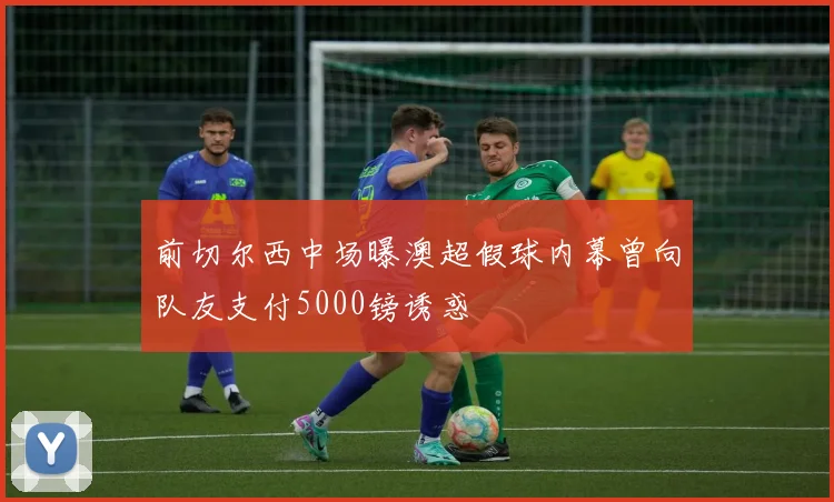 前切尔西中场曝澳超假球内幕曾向队友支付5000镑诱惑