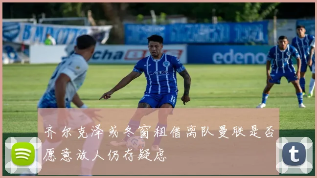 齐尔克泽或冬窗租借离队曼联是否愿意放人仍存疑虑
