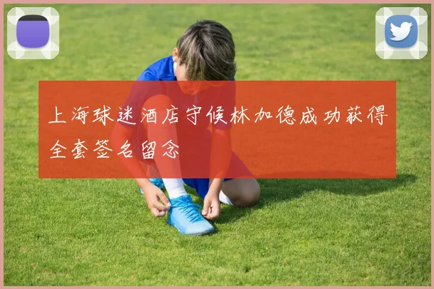 上海球迷酒店守候林加德成功获得全套签名留念
