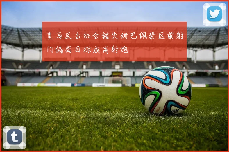 皇马反击机会错失姆巴佩禁区前射门偏离目标成高射炮