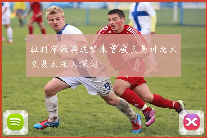 拉科布强调追梦未曾被交易讨论大交易未深入探讨