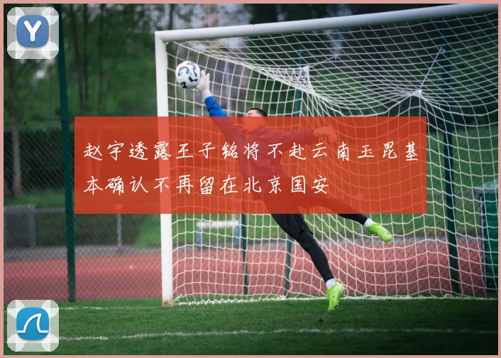 赵宇透露王子铭将不赴云南玉昆基本确认不再留在北京国安
