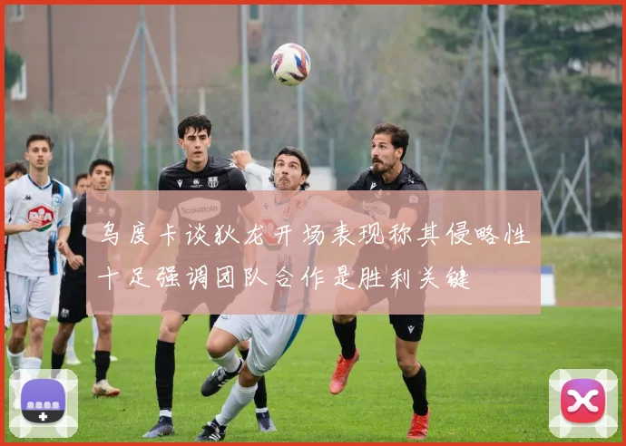 乌度卡谈狄龙开场表现称其侵略性十足强调团队合作是胜利关键