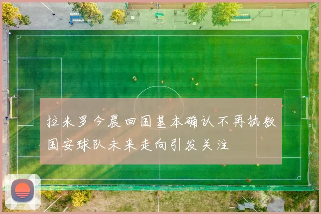 拉米罗今晨回国基本确认不再执教国安球队未来走向引发关注