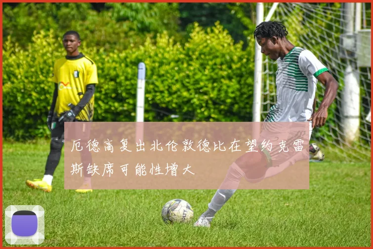 厄德高复出北伦敦德比在望约克雷斯缺席可能性增大