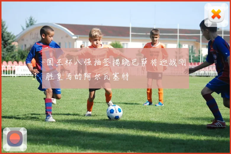 国王杯八强抽签揭晓巴萨将迎战刚胜皇马的阿尔瓦塞特