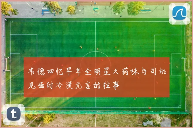 韦德回忆早年全明星火药味与司机见面时冷漠无言的往事