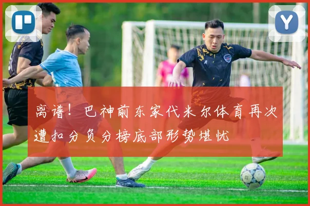 离谱！巴神前东家代米尔体育再次遭扣分负分榜底部形势堪忧