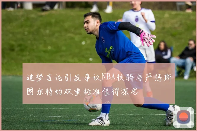 追梦言论引发争议NBA软弱与严惩斯图尔特的双重标准值得深思