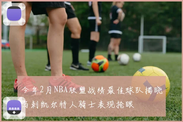 今年2月NBA联盟战绩最佳球队揭晓马刺凯尔特人骑士表现抢眼