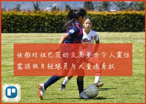 快船对祖巴茨的交易要价令人震惊需顶级年轻球员与大量选秀权