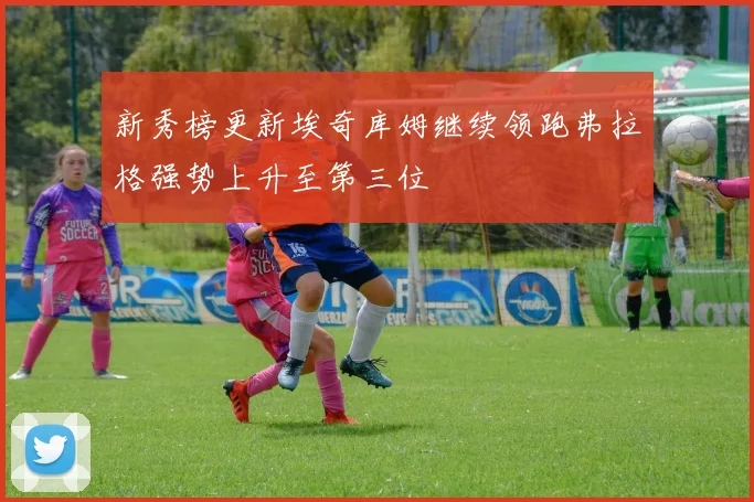 新秀榜更新埃奇库姆继续领跑弗拉格强势上升至第三位
