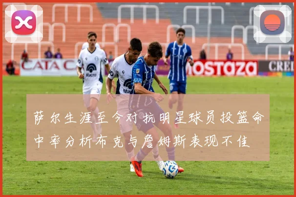 萨尔生涯至今对抗明星球员投篮命中率分析布克与詹姆斯表现不佳