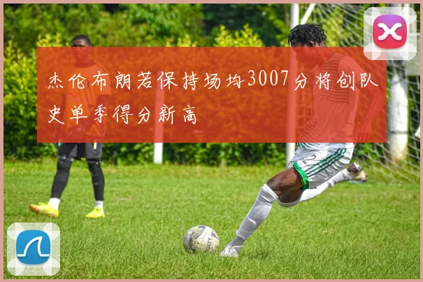 杰伦布朗若保持场均3007分将创队史单季得分新高
