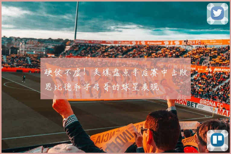 硬仗不虚！美媒盘点季后赛中击败恩比德和字母哥的球星表现