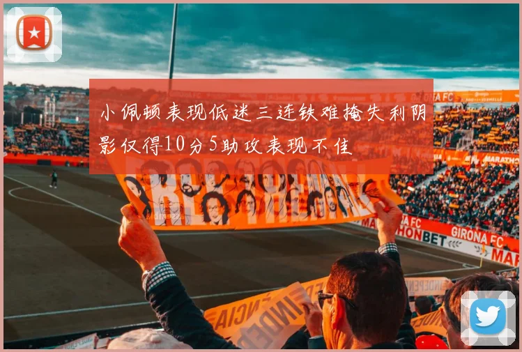 小佩顿表现低迷三连铁难掩失利阴影仅得10分5助攻表现不佳