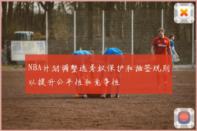 NBA计划调整选秀权保护和抽签规则以提升公平性和竞争性