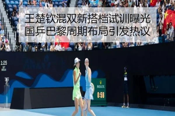 王楚钦混双新搭档试训曝光 国乒巴黎周期布局引发热议